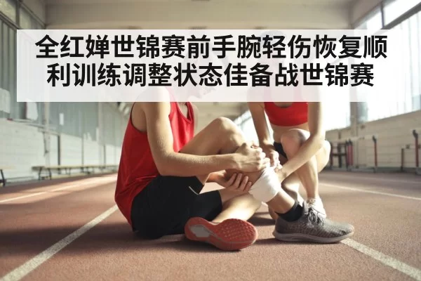 全红婵世锦赛前手腕轻伤恢复顺利训练调整状态佳备战世锦赛