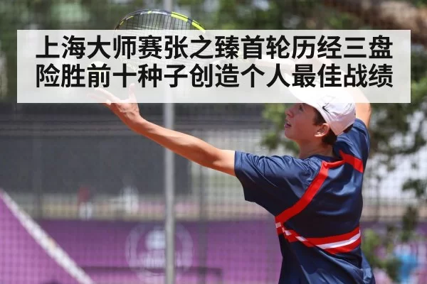 上海大师赛张之臻首轮历经三盘险胜前十种子创造个人最佳战绩