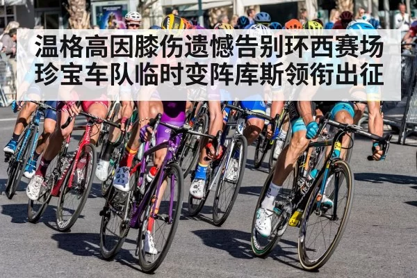温格高因膝伤遗憾告别环西赛场珍宝车队临时变阵库斯领衔出征