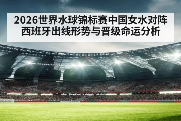 2026世界水球锦标赛中国女水对阵西班牙出线形势与晋级命运分析